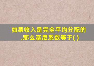 如果收入是完全平均分配的,那么基尼系数等于( )